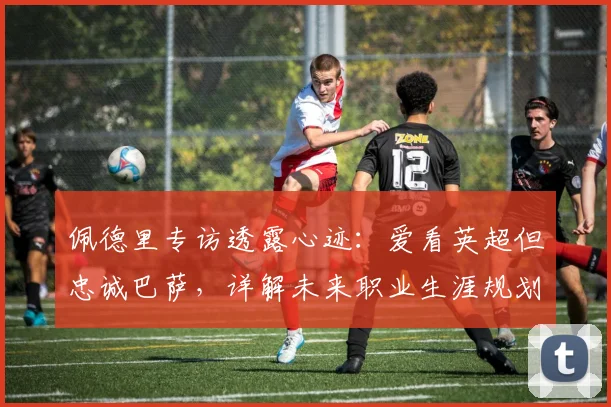 佩德里专访透露心迹:爱看英超但忠诚巴萨,详解未来职业生涯规划