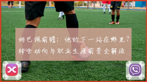 姆巴佩前瞻:他的下一站在哪里?转会动向与职业生涯前景全解读