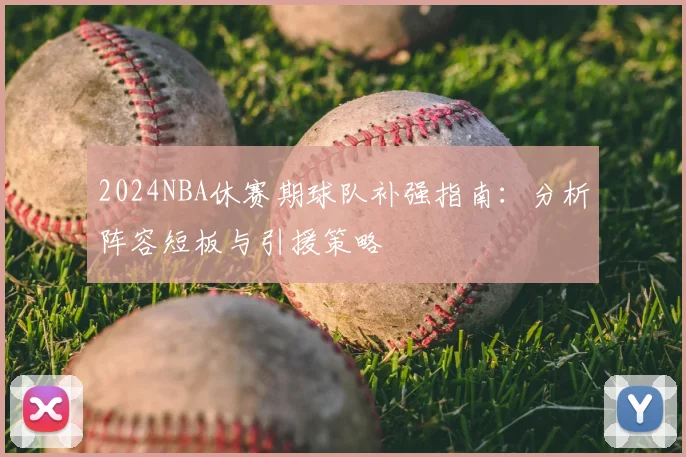 2024NBA休赛期球队补强指南：分析阵容短板与引援策略