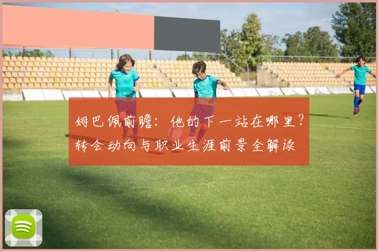 姆巴佩前瞻：他的下一站在哪里？转会动向与职业生涯前景全解读