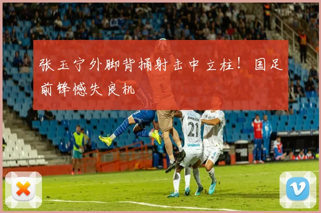 张玉宁外脚背捅射击中立柱！国足前锋憾失良机