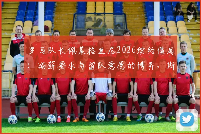 罗马队长佩莱格里尼2026续约僵局：减薪要求与留队意愿的博弈，斯基拉透露谈判最新进展