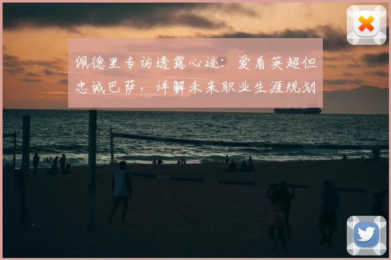 佩德里专访透露心迹：爱看英超但忠诚巴萨，详解未来职业生涯规划