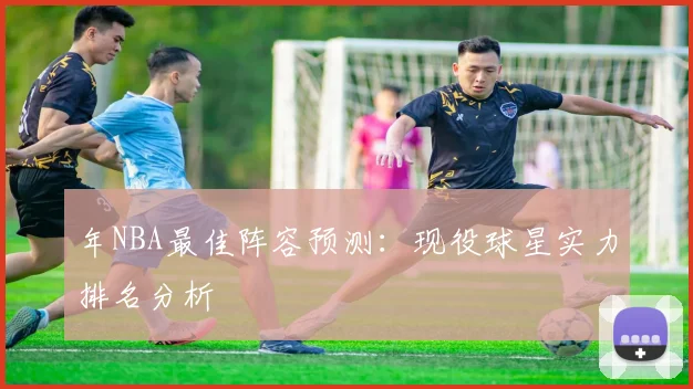 年NBA最佳阵容预测:现役球星实力排名分析