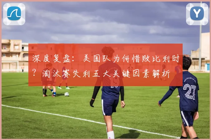 深度复盘:美国队为何惜败比利时?淘汰赛失利五大关键因素解析