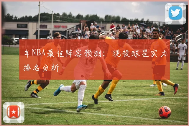 年NBA最佳阵容预测：现役球星实力排名分析