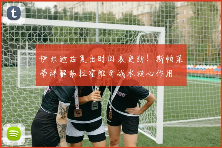 伊尔迪兹复出时间表更新!斯帕莱蒂详解弗拉霍维奇战术核心作用