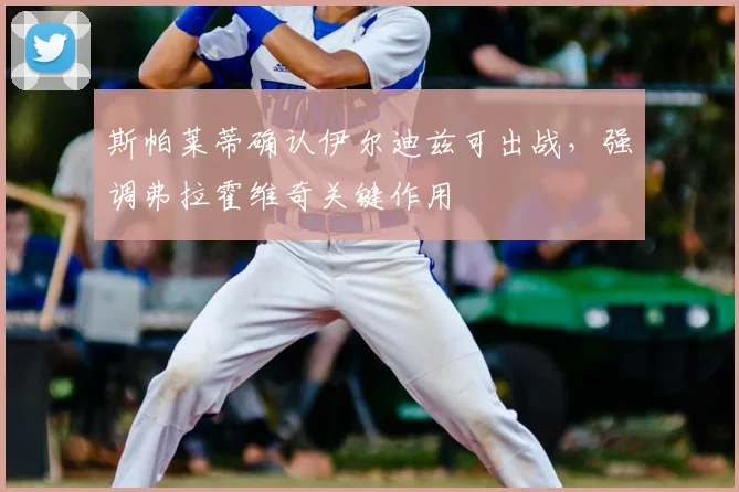 斯帕莱蒂确认伊尔迪兹可出战，强调弗拉霍维奇关键作用